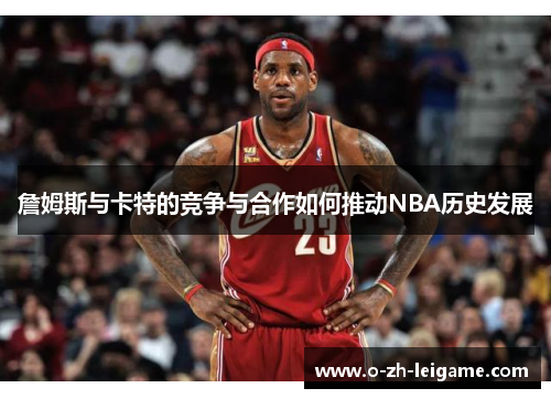 詹姆斯与卡特的竞争与合作如何推动NBA历史发展 詹姆斯与卡特的竞争与合作如何推动NBA历史发展