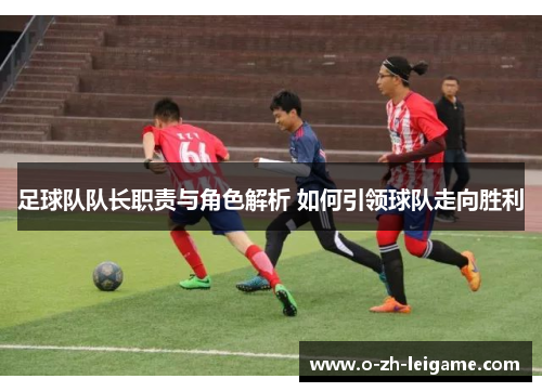 足球队队长职责与角色解析 如何引领球队走向胜利 足球队队长职责与角色解析 如何引领球队走向胜利