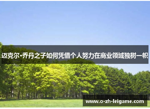 迈克尔·乔丹之子如何凭借个人努力在商业领域独树一帜 迈克尔·乔丹之子如何凭借个人努力在商业领域独树一帜