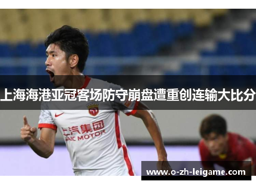 上海海港亚冠客场防守崩盘遭重创连输大比分 上海海港亚冠客场防守崩盘遭重创连输大比分