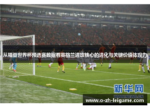 从福登世界杯预选赛数据看英格兰进攻核心的进化与关键价值体现力 从福登世界杯预选赛数据看英格兰进攻核心的进化与关键价值体现力