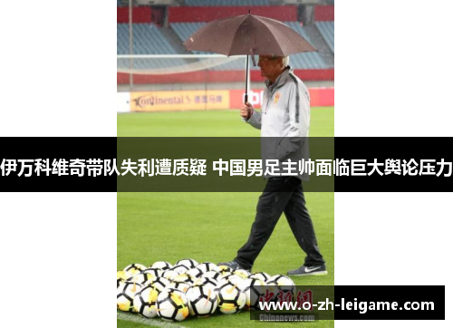 伊万科维奇带队失利遭质疑 中国男足主帅面临巨大舆论压力 伊万科维奇带队失利遭质疑 中国男足主帅面临巨大舆论压力