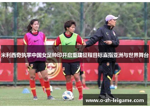 米利西奇执掌中国女足帅印开启重建征程目标直指亚洲与世界舞台