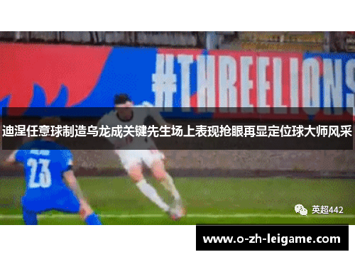迪涅任意球制造乌龙成关键先生场上表现抢眼再显定位球大师风采