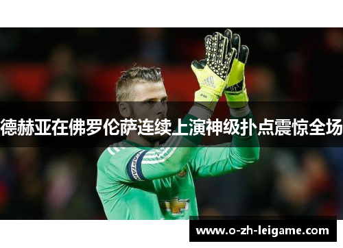 德赫亚在佛罗伦萨连续上演神级扑点震惊全场 德赫亚在佛罗伦萨连续上演神级扑点震惊全场